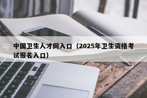 中国卫生人才网入口（2025年卫生资格考试报名入口）