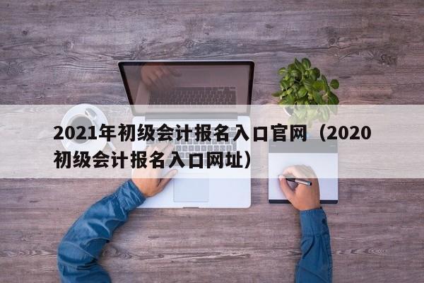 2021年初级会计报名入口官网（2020初级会计报名入口网址）