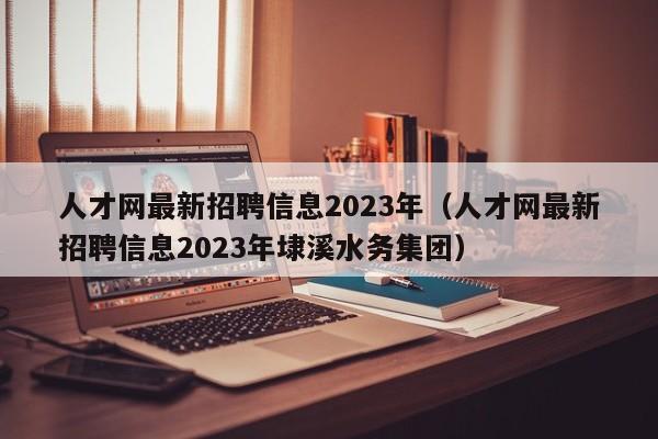 人才网最新招聘信息2023年（人才网最新招聘信息2023年埭溪水务集团）