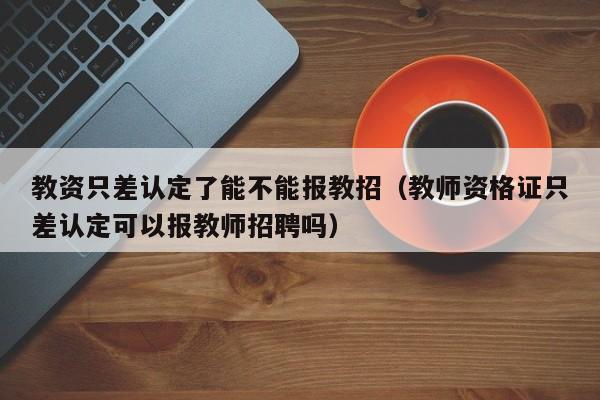 教资只差认定了能不能报教招（教师资格证只差认定可以报教师招聘吗）