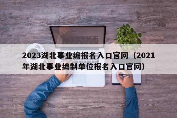 2023湖北事业编报名入口官网（2021年湖北事业编制单位报名入口官网）