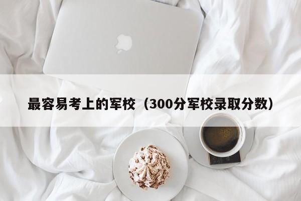 最容易考上的军校（300分军校录取分数）