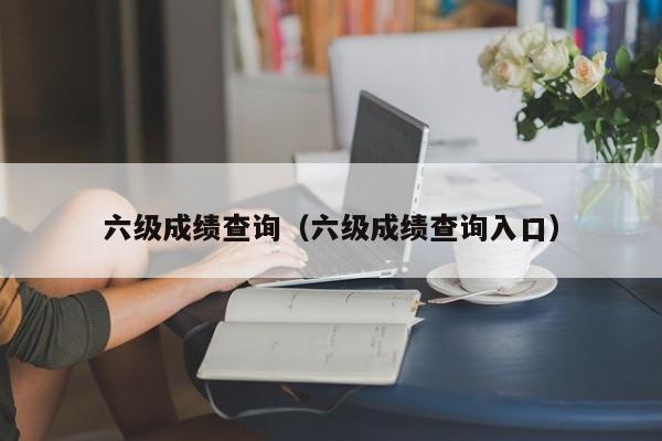 六级成绩查询（六级成绩查询入口）