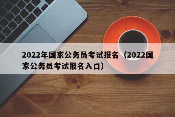 2022年国家公务员考试报名（2022国家公务员考试报名入口）