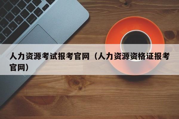 人力资源考试报考官网（人力资源资格证报考官网）