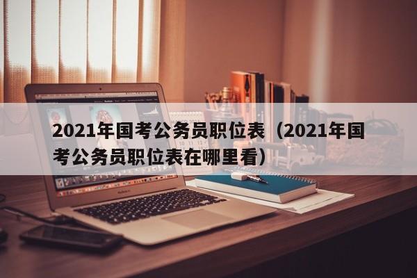 2021年国考公务员职位表（2021年国考公务员职位表在哪里看）