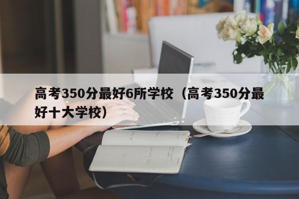 高考350分最好6所学校（高考350分最好十大学校）