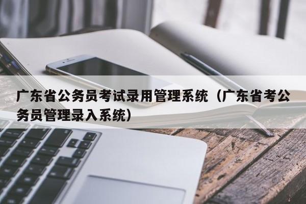 广东省公务员考试录用管理系统（广东省考公务员管理录入系统）