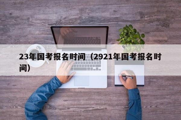 23年国考报名时间（2921年国考报名时间）