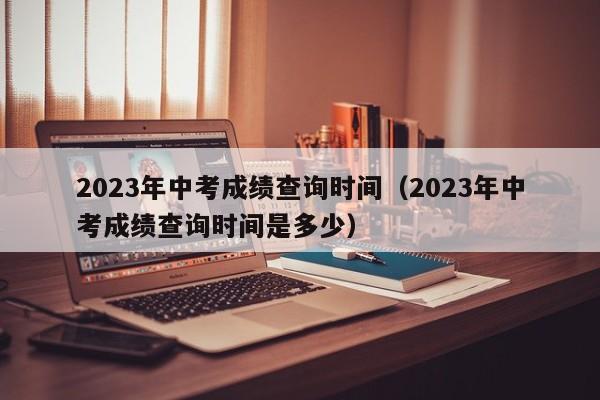 2023年中考成绩查询时间（2023年中考成绩查询时间是多少）