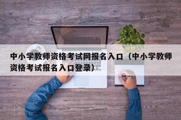 中小学教师资格考试网报名入口（中小学教师资格考试报名入口登录）