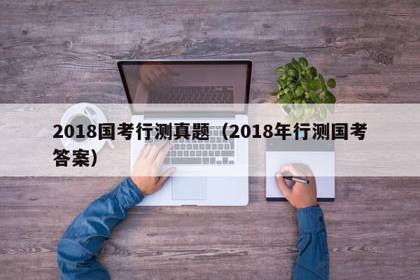 2018国考行测真题（2018年行测国考答案）