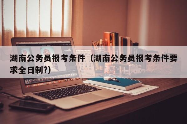 湖南公务员报考条件（湖南公务员报考条件要求全日制?）