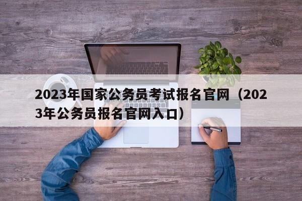 2023年国家公务员考试报名官网（2023年公务员报名官网入口）