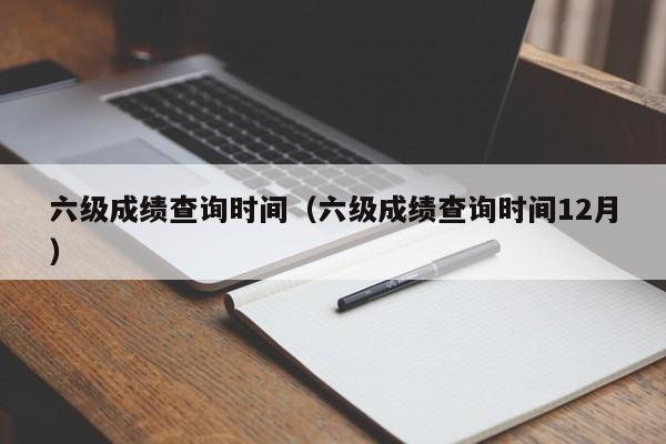 六级成绩查询时间（六级成绩查询时间12月）