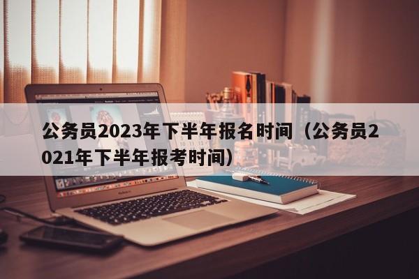 公务员2023年下半年报名时间（公务员2021年下半年报考时间）