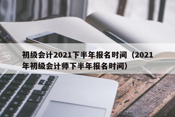 初级会计2021下半年报名时间（2021年初级会计师下半年报名时间）