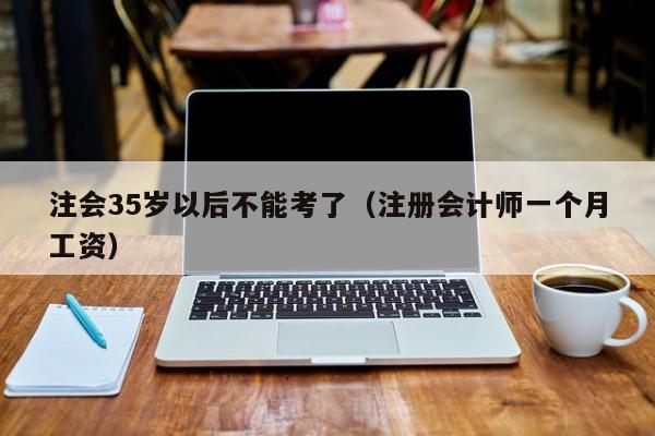 注会35岁以后不能考了（注册会计师一个月工资）