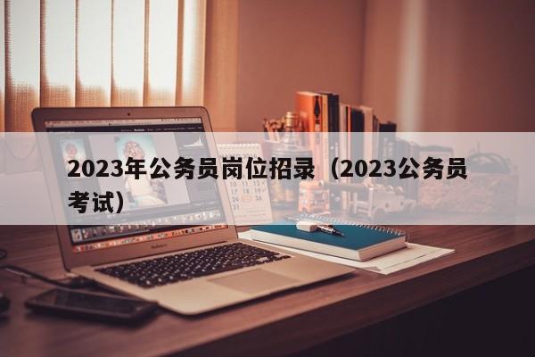 2023年公务员岗位招录（2023公务员考试）