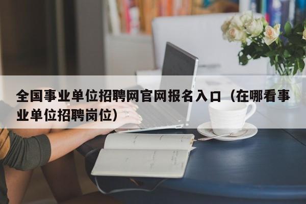 全国事业单位招聘网官网报名入口（在哪看事业单位招聘岗位）