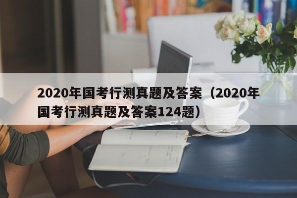 2020年国考行测真题及答案（2020年国考行测真题及答案124题）