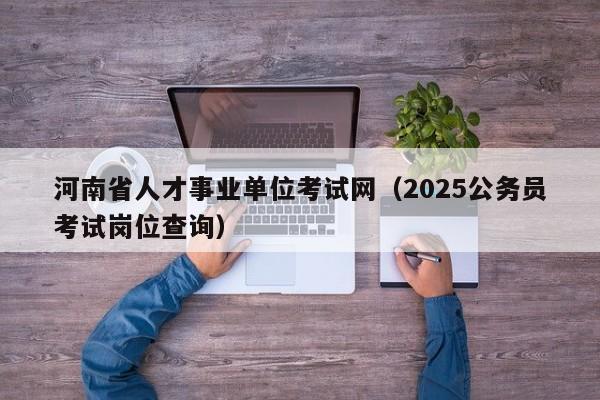 河南省人才事业单位考试网（2025公务员考试岗位查询）