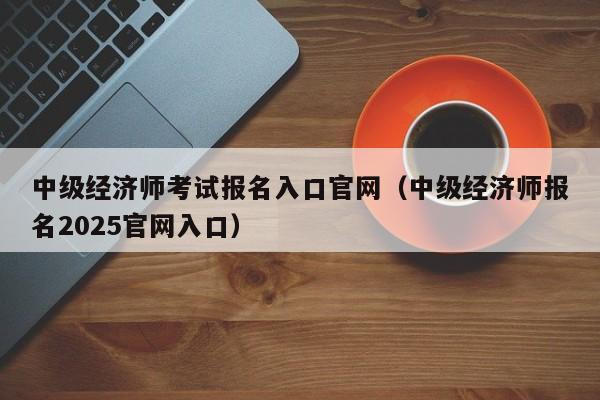 中级经济师考试报名入口官网（中级经济师报名2025官网入口）