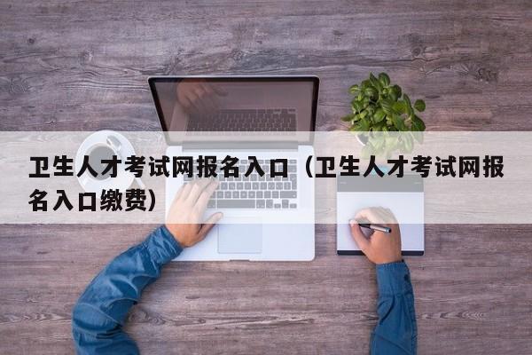 卫生人才考试网报名入口（卫生人才考试网报名入口缴费）