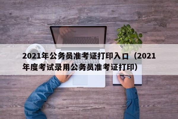 2021年公务员准考证打印入口（2021年度考试录用公务员准考证打印）