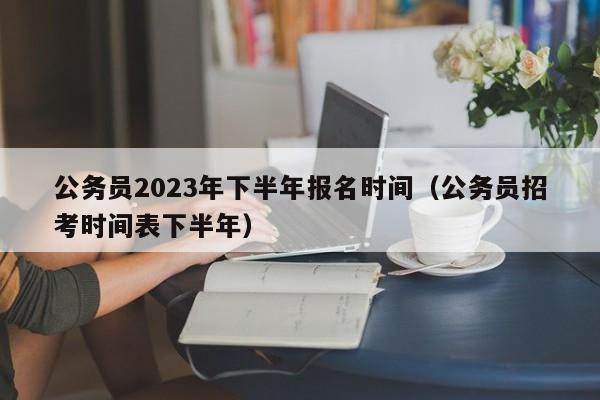 公务员2023年下半年报名时间（公务员招考时间表下半年）