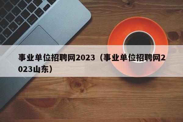 事业单位招聘网2023（事业单位招聘网2023山东）