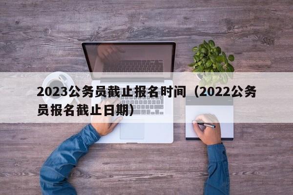 2023公务员截止报名时间（2022公务员报名截止日期）