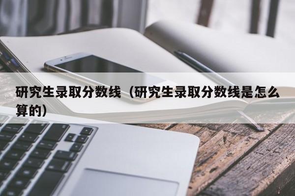 研究生录取分数线（研究生录取分数线是怎么算的）