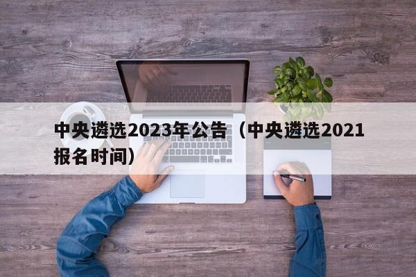 中央遴选2023年公告（中央遴选2021报名时间）