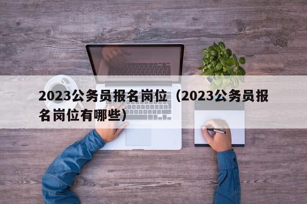 2023公务员报名岗位（2023公务员报名岗位有哪些）