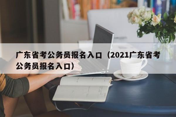 广东省考公务员报名入口（2021广东省考公务员报名入口）