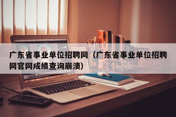 广东省事业单位招聘网（广东省事业单位招聘网官网成绩查询崩溃）