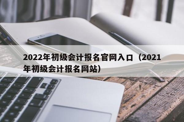 2022年初级会计报名官网入口（2021年初级会计报名网站）