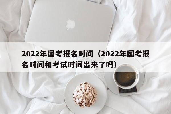 2022年国考报名时间（2022年国考报名时间和考试时间出来了吗）