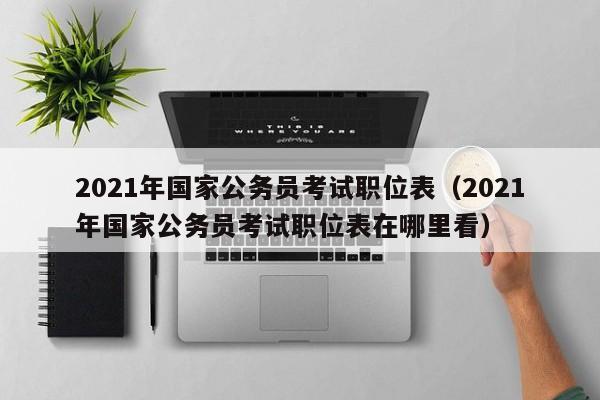 2021年国家公务员考试职位表（2021年国家公务员考试职位表在哪里看）