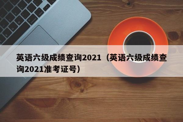 英语六级成绩查询2021（英语六级成绩查询2021准考证号）