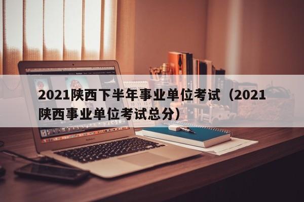 2021陕西下半年事业单位考试（2021陕西事业单位考试总分）