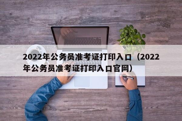 2022年公务员准考证打印入口（2022年公务员准考证打印入口官网）