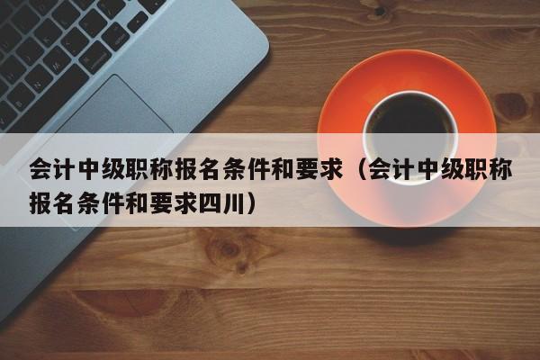 会计中级职称报名条件和要求（会计中级职称报名条件和要求四川）