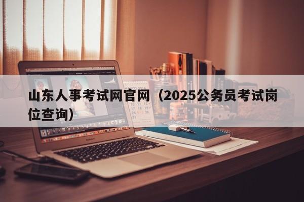 山东人事考试网官网（2025公务员考试岗位查询）