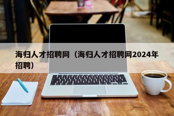 海归人才招聘网（海归人才招聘网2024年招聘）