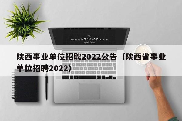 陕西事业单位招聘2022公告（陕西省事业单位招聘2022）