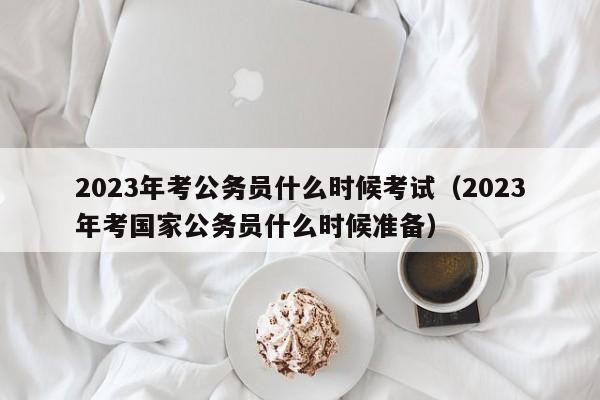 2023年考公务员什么时候考试（2023年考国家公务员什么时候准备）