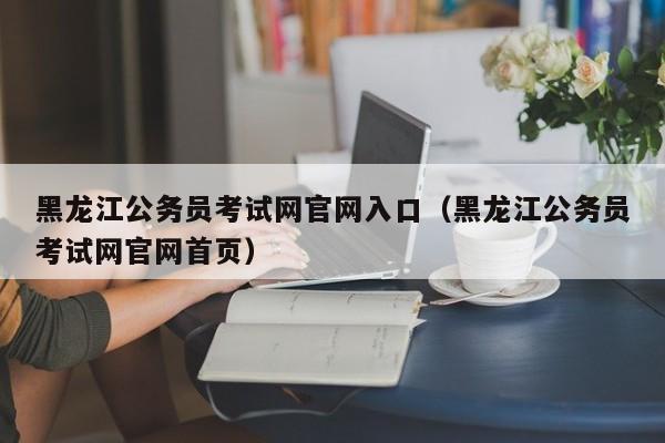 黑龙江公务员考试网官网入口（黑龙江公务员考试网官网首页）