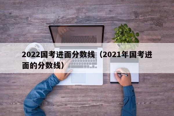 2022国考进面分数线（2021年国考进面的分数线）